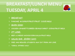  BREAKFAST:
 PANCAKE W/SYRUP/FRUIT/FRUIT JUICE/MILK
 MAIN DISH:
 CHICKEN SPAGHETTI/GREEN BEANS/CARROT COINS/FRUIT/MILK
 2ND LINE:
 BEEF & CHEESE NACHOS/CORN/SALSA/FRUIT/MILK
 SALAD BAR (EVERY DAY)
 FREE AND REDUCED STUDENTS MAY EAT FROM ANY LINE.
 *CEREAL OFFERED DAILY
 