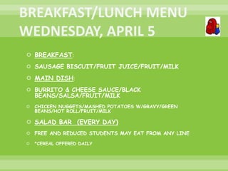  BREAKFAST:
 SAUSAGE BISCUIT/FRUIT JUICE/FRUIT/MILK
 MAIN DISH:
 BURRITO & CHEESE SAUCE/BLACK
BEANS/SALSA/FRUIT/MILK
 CHICKEN NUGGETS/MASHED POTATOES W/GRAVY/GREEN
BEANS/HOT ROLL/FRUIT/MILK
 SALAD BAR (EVERY DAY)
 FREE AND REDUCED STUDENTS MAY EAT FROM ANY LINE
 *CEREAL OFFERED DAILY
 
