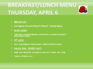  BREAKFAST:
 OATMEAL/TOAST/FRUIT/FRUIT JUICE/MILK
 MAIN DISH:
 TERIYAKI CHICKEN/BROWN RICE/PEAS & CARROTS/WHEAT
ROLL/FRUIT/MILK
 2ND LINE:
 HOT DOG/FRENCH FRIES/BABY CARROTS/FRUIT/MILK
 SALAD BAR (EVERY DAY)
 FREE AND REDUCED STUDENTS MAY EAT FROM ANY LINE.
 *CEREAL OFFERED DAILY
 