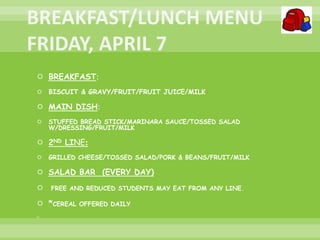  BREAKFAST:
 BISCUIT & GRAVY/FRUIT/FRUIT JUICE/MILK
 MAIN DISH:
 STUFFED BREAD STICK/MARINARA SAUCE/TOSSED SALAD
W/DRESSING/FRUIT/MILK
 2ND LINE:
 GRILLED CHEESE/TOSSED SALAD/PORK & BEANS/FRUIT/MILK
 SALAD BAR (EVERY DAY)
 FREE AND REDUCED STUDENTS MAY EAT FROM ANY LINE.
 *CEREAL OFFERED DAILY

 