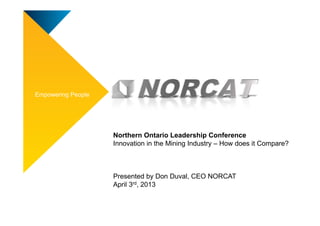 Empowering People




                    Northern Ontario Leadership Conference
                    Innovation in the Mining Industry – How does it Compare?



                    Presented by Don Duval, CEO NORCAT
                    April 3rd, 2013
 