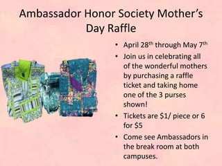 Ambassador Honor Society Mother’s
Day Raffle
• April 28th through May 7th
• Join us in celebrating all
of the wonderful mothers
by purchasing a raffle
ticket and taking home
one of the 3 purses
shown!
• Tickets are $1/ piece or 6
for $5
• Come see Ambassadors in
the break room at both
campuses.
 