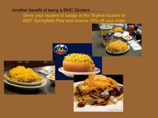 Another benefit of being a BMC Student………
Show your student id badge at the Skyline located at
9907 Springfield Pike and receive 10% off your order
 