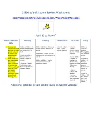 GSSD Sup’t of Student Services Week Ahead
             http://sscplcmeetings.wikispaces.com/WeekAheadMessages




                                                     April 30 to May 4th
Action Items for                 Monday                        Tuesday                      Wednesday             Thursday              Friday
     SSCs
     Reflect on SLP         9:00am to 4:00pm – AT    9:30am to 10:30am - Follow-up         8:30am to 4:00pm –    9:30am to            9:00am to
     allocations for next   Follow-up meeting with   student meeting at YCS (Iris to       Admin. Council        3:30pm –             11:00 am –
     year. Use the chart    the Ministry (SSCs to    attend)                               (Quintin to attend)   Planning meeting     Coaches
     provide last week      lead)                                                                                (Quintin and SSCs    Meeting (SSCs
     to come up with                                 10:00am to 12:00pm - Teacher                                to attend)           and Quintin to
     possible school        9:00am to 4:00pm –       observation at Victoria (Quintin to                                              attend)
     assignments            Strategic Planning       attend)                                                     11am to 12:00pm
     Think about Chuck      session (Quintin to                                                                  – Partners in        11:00am to
     and Charish areas      attend)                  1:00pm to 2:30pm – Teacher                                  Employment           1:00pm – HR
     for next year.                                  observation at Preeceville                                  Meeting (SSCs,       Manager
     What do we want        1:00pm to 2:00pm –       (Quintin to attend)                                         Quintin, and Sup’t   Interviews
     to continue and        Student Meeting in                                                                   of Business to       (Sup’t of
     what should be get     Norquay (Quintin and                                                                 attend)              Business and
     rid of (ie. Autism     Adelle to attend)                                                                                         Quintin to
     Pro, Master                                                                                                 1:00pm to            attend)
     Teacher, Int-                                                                                               5:00pm – HR
     disciplinary Teams,                                                                                         Manager              1:00pm to
     Referral Intake                                                                                             Interviews           4:00pm – SSC
     Meetings, etc....                                                                                           (Quintin and         PLC Meeting
                                                                                                                 Sup’t of Business    (SSCs and
                                                                                                                 to attend)           Quintin to
                                                                                                                                      attend)

         Additional calendar details can be found on Google Calendar
 