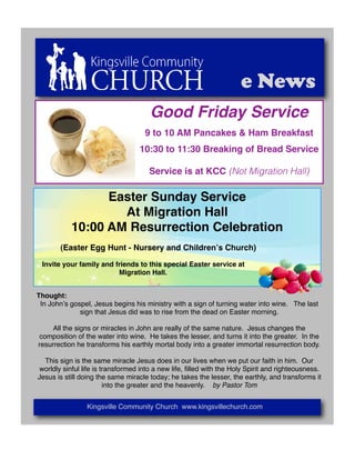 e News
                                      Good Friday Service
                                    9 to 10 AM Pancakes & Ham Breakfast
                                  10:30 to 11:30 Breaking of Bread Service

                                      Service is at KCC (Not Migration Hall)

                 Easter Sunday Service
                   At Migration Hall
           10:00 AM Resurrection Celebration
       (Easter Egg Hunt - Nursery and Childrenʼs Church)

 Invite your family and friends to this special Easter service at
                         Migration Hall.


Thought:
 In Johnʼs gospel, Jesus begins his ministry with a sign of turning water into wine. The last
              sign that Jesus did was to rise from the dead on Easter morning.

     All the signs or miracles in John are really of the same nature. Jesus changes the
composition of the water into wine. He takes the lesser, and turns it into the greater. In the
resurrection he transforms his earthly mortal body into a greater immortal resurrection body.

  This sign is the same miracle Jesus does in our lives when we put our faith in him. Our
worldly sinful life is transformed into a new life, ﬁlled with the Holy Spirit and righteousness.
Jesus is still doing the same miracle today; he takes the lesser, the earthly, and transforms it
                        into the greater and the heavenly. by Pastor Tom


                Kingsville Community Church www.kingsvillechurch.com
 