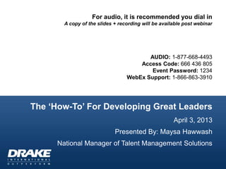 For audio, it is recommended you dial in
        A copy of the slides + recording will be available post webinar




                                         AUDIO: 1-877-668-4493
                                      Access Code: 666 436 805
                                          Event Password: 1234
                                  WebEx Support: 1-866-863-3910




The „How-To‟ For Developing Great Leaders
                                                      April 3, 2013
                             Presented By: Maysa Hawwash
      National Manager of Talent Management Solutions
 