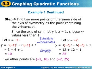Holt Algebra 1
9-3 Graphing Quadratic Functions
Step 4 Find two more points on the same side of
the axis of symmetry as the point containing
the y-intercept.
Since the axis of symmetry is x = 1, choose x-
values less than 1.
Let x = –1.
y = 3(–1)2 – 6(–1) + 1
= 3 + 6 + 1
= 10
Let x = –2.
y = 3(–2)2 – 6(–2) + 1
= 12 + 12 + 1
= 25
Substitute
x-coordinates.
Simplify.
Two other points are (–1, 10) and (–2, 25).
Example 1 Continued
 