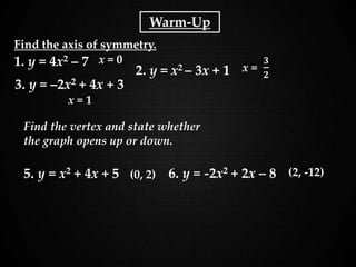 Holt Algebra 1
9-3 Graphing Quadratic Functions
x = 0
x = 1
(0, 2)
1. y = 4x2 – 7
2. y = x2 – 3x + 1
Find the axis of symmetry.
3. y = –2x2 + 4x + 3
(2, -12)5. y = x2 + 4x + 5 6. y = -2x2 + 2x – 8
Find the vertex and state whether
the graph opens up or down.
Warm-Up
 