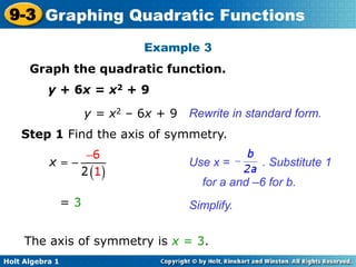 Holt Algebra 1
9-3 Graphing Quadratic Functions
Example 3
Graph the quadratic function.
y + 6x = x2 + 9
Step 1 Find the axis of symmetry.
Simplify.
Use x = . Substitute 1
for a and –6 for b.
The axis of symmetry is x = 3.
= 3
y = x2 – 6x + 9 Rewrite in standard form.
 