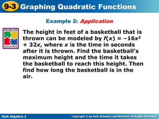 Holt Algebra 1
9-3 Graphing Quadratic Functions
Example 2: Application
The height in feet of a basketball that is
thrown can be modeled by f(x) = –16x2
+ 32x, where x is the time in seconds
after it is thrown. Find the basketball’s
maximum height and the time it takes
the basketball to reach this height. Then
find how long the basketball is in the
air.
 