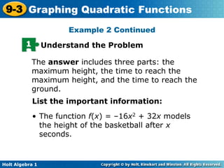Holt Algebra 1
9-3 Graphing Quadratic Functions
Example 2 Continued
1 Understand the Problem
The answer includes three parts: the
maximum height, the time to reach the
maximum height, and the time to reach the
ground.
• The function f(x) = –16x2 + 32x models
the height of the basketball after x
seconds.
List the important information:
 