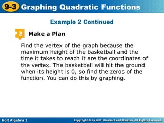 Holt Algebra 1
9-3 Graphing Quadratic Functions
2 Make a Plan
Find the vertex of the graph because the
maximum height of the basketball and the
time it takes to reach it are the coordinates of
the vertex. The basketball will hit the ground
when its height is 0, so find the zeros of the
function. You can do this by graphing.
Example 2 Continued
 