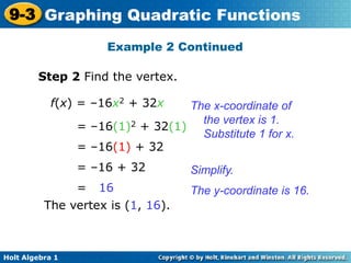 Holt Algebra 1
9-3 Graphing Quadratic Functions
Step 2 Find the vertex.
f(x) = –16x2 + 32x
= –16(1)2 + 32(1)
= –16(1) + 32
= –16 + 32
= 16
The vertex is (1, 16).
The x-coordinate of
the vertex is 1.
Substitute 1 for x.
Simplify.
The y-coordinate is 16.
Example 2 Continued
 