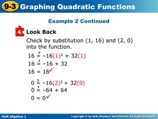 Holt Algebra 1
9-3 Graphing Quadratic Functions
Look Back4
Check by substitution (1, 16) and (2, 0)
into the function.
16 = 16
0 = 0
Example 2 Continued
16 = –16(1)2 + 32(1)
?
16 = –16 + 32
?
0 = –16(2)2 + 32(0)
?
0 = –64 + 64
?
 