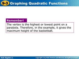 Holt Algebra 1
9-3 Graphing Quadratic Functions
The vertex is the highest or lowest point on a
parabola. Therefore, in the example, it gives the
maximum height of the basketball.
Remember!
 