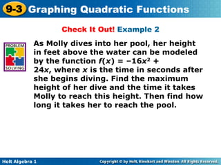 Holt Algebra 1
9-3 Graphing Quadratic Functions
Check It Out! Example 2
As Molly dives into her pool, her height
in feet above the water can be modeled
by the function f(x) = –16x2 +
24x, where x is the time in seconds after
she begins diving. Find the maximum
height of her dive and the time it takes
Molly to reach this height. Then find how
long it takes her to reach the pool.
 