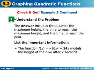 Holt Algebra 1
9-3 Graphing Quadratic Functions
1 Understand the Problem
The answer includes three parts: the
maximum height, the time to reach the
maximum height, and the time to reach the
pool.
Check It Out! Example 2 Continued
List the important information:
• The function f(x) = –16x2 + 24x models
the height of the dive after x seconds.
 