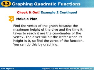 Holt Algebra 1
9-3 Graphing Quadratic Functions
2 Make a Plan
Find the vertex of the graph because the
maximum height of the dive and the time it
takes to reach it are the coordinates of the
vertex. The diver will hit the water when its
height is 0, so find the zeros of the function.
You can do this by graphing.
Check It Out! Example 2 Continued
 