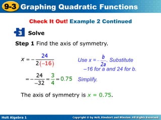 Holt Algebra 1
9-3 Graphing Quadratic Functions
Solve3
Step 1 Find the axis of symmetry.
Use x = . Substitute
–16 for a and 24 for b.
Simplify.
The axis of symmetry is x = 0.75.
Check It Out! Example 2 Continued
 