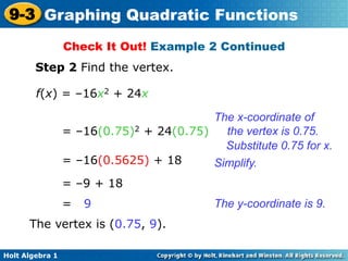 Holt Algebra 1
9-3 Graphing Quadratic Functions
Step 2 Find the vertex.
f(x) = –16x2 + 24x
= –16(0.75)2 + 24(0.75)
= –16(0.5625) + 18
= –9 + 18
= 9
The vertex is (0.75, 9).
Simplify.
The y-coordinate is 9.
The x-coordinate of
the vertex is 0.75.
Substitute 0.75 for x.
Check It Out! Example 2 Continued
 