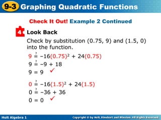 Holt Algebra 1
9-3 Graphing Quadratic Functions
Look Back4
Check by substitution (0.75, 9) and (1.5, 0)
into the function.
9 = 9 
Check It Out! Example 2 Continued
0 = 0 
9 = –16(0.75)2 + 24(0.75)
?
9 = –9 + 18
?
0 = –16(1.5)2 + 24(1.5)
?
0 = –36 + 36
?
 