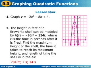 Holt Algebra 1
9-3 Graphing Quadratic Functions
Lesson Quiz
1. Graph y = –2x2 – 8x + 4.
2. The height in feet of a
fireworks shell can be modeled
by h(t) = –16t2 + 224t, where
t is the time in seconds after it
is fired. Find the maximum
height of the shell, the time it
takes to reach its maximum
height, and length of time the
shell is in the air.
784 ft; 7 s; 14 s
 