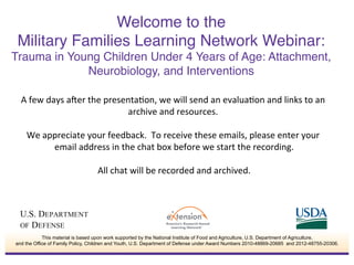 A	
  few	
  days	
  a*er	
  the	
  presenta0on,	
  we	
  will	
  send	
  an	
  evalua0on	
  and	
  links	
  to	
  an	
  
archive	
  and	
  resources.	
  	
  
	
  
We	
  appreciate	
  your	
  feedback.	
  	
  To	
  receive	
  these	
  emails,	
  please	
  enter	
  your	
  
email	
  address	
  in	
  the	
  chat	
  box	
  before	
  we	
  start	
  the	
  recording.	
  
	
  
All	
  chat	
  will	
  be	
  recorded	
  and	
  archived.	
  
Welcome to the  
Military Families Learning Network Webinar: 
Trauma in Young Children Under 4 Years of Age: Attachment,
Neurobiology, and Interventions"
This material is based upon work supported by the National Institute of Food and Agriculture, U.S. Department of Agriculture,
and the Office of Family Policy, Children and Youth, U.S. Department of Defense under Award Numbers 2010-48869-20685 and 2012-48755-20306.
 