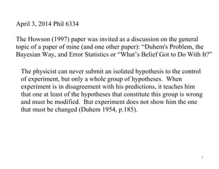 1
April 3, 2014 Phil 6334
The Howson (1997) paper was invited as a discussion on the general
topic of a paper of mine (and one other paper): “Duhem's Problem, the
Bayesian Way, and Error Statistics or “What’s Belief Got to Do With It?”
The physicist can never submit an isolated hypothesis to the control
of experiment, but only a whole group of hypotheses. When
experiment is in disagreement with his predictions, it teaches him
that one at least of the hypotheses that constitute this group is wrong
and must be modified. But experiment does not show him the one
that must be changed (Duhem 1954, p.185).
 