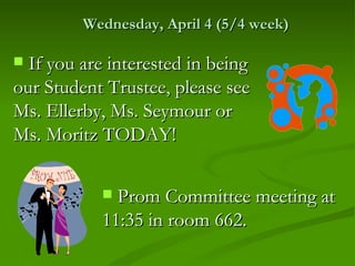 Wednesday, April 4 (5/4 week)

 If you are interested in being
our Student Trustee, please see
Ms. Ellerby, Ms. Seymour or
Ms. Moritz TODAY!

            Prom Committee meeting at
           11:35 in room 662.
 