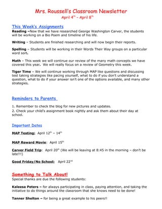 Mrs. Roussell’s Classroom Newsletter
                              April 4th – April 8th

This Week’s Assignments
Reading –Now that we have researched George Washington Carver, the students
will be working on a Bio Poem and timeline of his life.

Writing – Students are finished researching and will now begin their reports.

Spelling – Students will be working in their Words Their Way groups on a particular
word sort.

Math – This week we will continue our review of the many math concepts we have
covered this year. We will really focus on a review of Geometry this week.

Tiger Time – We will continue working through MAP like questions and discussing
test taking strategies like pacing yourself, what to do if you don’t understand a
question, what to do if your answer isn’t one of the options available, and many other
strategies.



Reminders to Parents
1. Remember to check the blog for new pictures and updates.
2. Check your child’s assignment book nightly and ask them about their day at
school.


Important Dates

MAP Testing: April 12th – 14th

MAP Reward Movie: April 15th

Carver Field Trip: April 20th (We will be leaving at 8:45 in the morning – don’t be
late!!!)

Good Friday/No School:      April 22nd



Something to Talk About!
Special thanks are due the following students:

Kaleesa Peters – for always participating in class, paying attention, and taking the
initiative to do things around the classroom that she knows need to be done!

Tanner Shelton – for being a great example to his peers!!
 