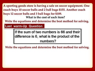 A sporting goods store is having a sale on soccer equipment. One
coach buys 10 soccer balls and 2 ball bags $155. Another coach
buys 12 soccer balls and 3 ball bags for $189.
What is the cost of each item?
Write the equations and determine the best method for solving.
Last warm-Up Question
Write the equations and determine the best method for solving.
 