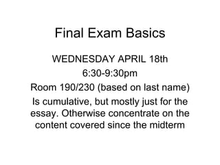 Final Exam Basics
     WEDNESDAY APRIL 18th
            6:30-9:30pm
Room 190/230 (based on last name)
Is cumulative, but mostly just for the
essay. Otherwise concentrate on the
 content covered since the midterm
 