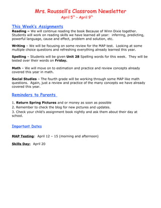 Mrs. Roussell’s Classroom Newsletter
                               April 5th – April 9th

This Week’s Assignments
Reading – We will continue reading the book Because of Winn Dixie together.
Students will work on reading skills we have learned all year: inferring, predicting,
powerful language, cause and effect, problem and solution, etc.

Writing – We will be focusing on some review for the MAP test. Looking at some
multiple choice questions and refreshing everything already learned this year.

Spelling – Students will be given Unit 28 Spelling words for this week. They will be
tested over their words on Friday.

Math – We will move on to estimation and practice and review concepts already
covered this year in math.

Social Studies – The fourth grade will be working through some MAP like math
questions. Again, just a review and practice of the many concepts we have already
covered this year.

Reminders to Parents
1. Return Spring Pictures and or money as soon as possible
2. Remember to check the blog for new pictures and updates.
3. Check your child’s assignment book nightly and ask them about their day at
school.


Important Dates

MAP Testing: April 12 – 15 (morning and afternoon)

Skills Day: April 20
 