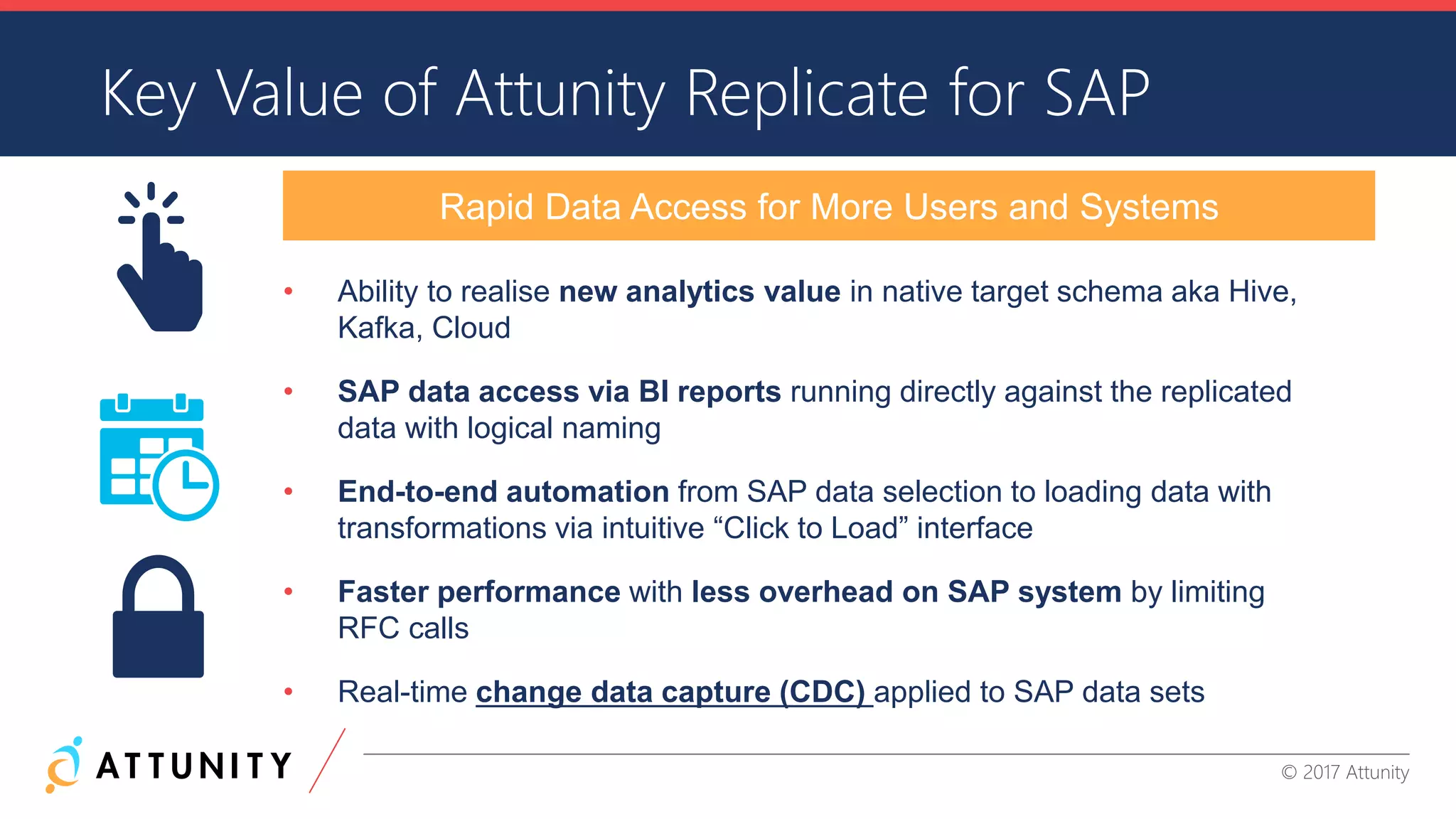 CONFIDENTIAL INFORMATION © 2017 Attunity
• Ability to realise new analytics value in native target schema aka Hive,
Kafka, Cloud
• SAP data access via BI reports running directly against the replicated
data with logical naming
• End-to-end automation from SAP data selection to loading data with
transformations via intuitive “Click to Load” interface
• Faster performance with less overhead on SAP system by limiting
RFC calls
• Real-time change data capture (CDC) applied to SAP data sets
Key Value of Attunity Replicate for SAP
Rapid Data Access for More Users and Systems
 