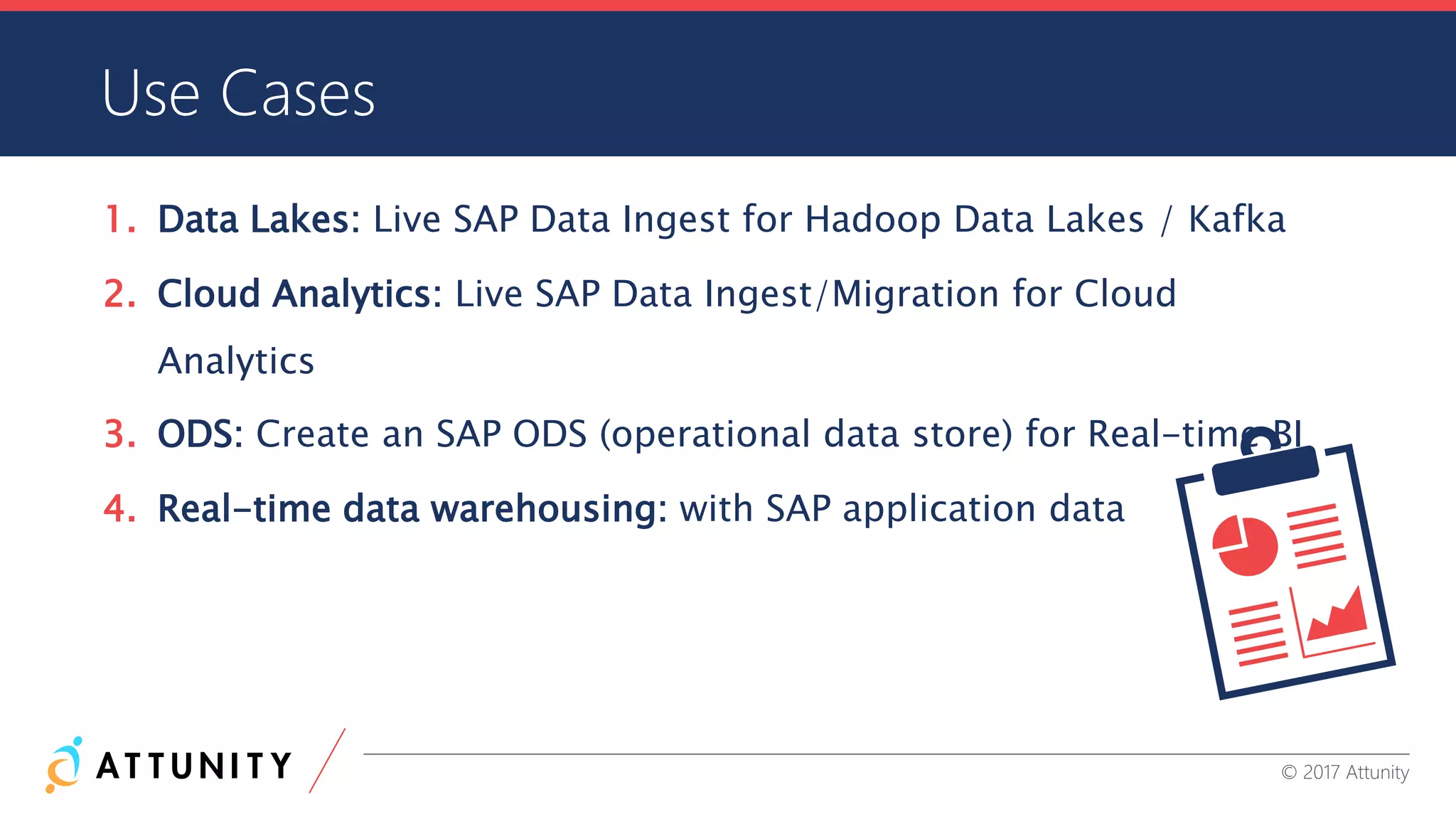 CONFIDENTIAL INFORMATION © 2017 Attunity
Use Cases
1. Data Lakes: Live SAP Data Ingest for Hadoop Data Lakes / Kafka
2. Cloud Analytics: Live SAP Data Ingest/Migration for Cloud
Analytics
3. ODS: Create an SAP ODS (operational data store) for Real-time BI
4. Real-time data warehousing: with SAP application data
 