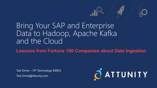 Bring Your SAP and Enterprise
Data to Hadoop, Apache Kafka
and the Cloud
Lessons from Fortune 100 Companies about Data Ingestion
Ted Orme – VP Technology EMEA
Ted.Orme@Attunity.com
 