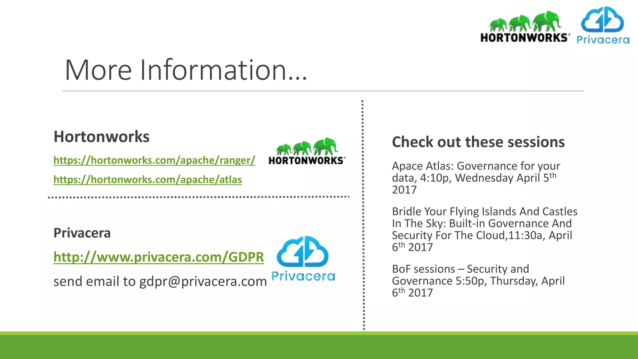 More Information…
Check out these sessions
Apace Atlas: Governance for your
data, 4:10p, Wednesday April 5th
2017
Bridle Your Flying Islands And Castles
In The Sky: Built-in Governance And
Security For The Cloud,11:30a, April
6th 2017
BoF sessions – Security and
Governance 5:50p, Thursday, April
6th 2017
Hortonworks
https://hortonworks.com/apache/ranger/
https://hortonworks.com/apache/atlas
Privacera
http://www.privacera.com/GDPR
send email to gdpr@privacera.com
 