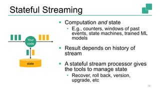 Stateful Streaming
 Computation and state
• E.g., counters, windows of past
events, state machines, trained ML
models
 Result depends on history of
stream
 A stateful stream processor gives
the tools to manage state
• Recover, roll back, version,
upgrade, etc
13
Your
code
state
 