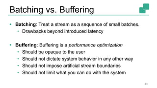 Batching vs. Buffering
 Batching: Treat a stream as a sequence of small batches.
• Drawbacks beyond introduced latency
 Buffering: Buffering is a performance optimization
• Should be opaque to the user
• Should not dictate system behavior in any other way
• Should not impose artificial stream boundaries
• Should not limit what you can do with the system
43
 