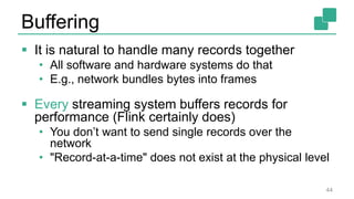 Buffering
 It is natural to handle many records together
• All software and hardware systems do that
• E.g., network bundles bytes into frames
 Every streaming system buffers records for
performance (Flink certainly does)
• You don’t want to send single records over the
network
• "Record-at-a-time" does not exist at the physical level
44
 