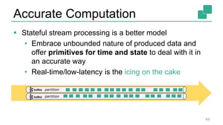 Accurate Computation
 Stateful stream processing is a better model
• Embrace unbounded nature of produced data and
offer primitives for time and state to deal with it in
an accurate way
• Real-time/low-latency is the icing on the cake
49
partition
partition
 