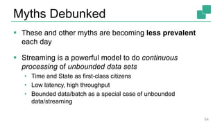 Myths Debunked
 These and other myths are becoming less prevalent
each day
 Streaming is a powerful model to do continuous
processing of unbounded data sets
• Time and State as first-class citizens
• Low latency, high throughput
• Bounded data/batch as a special case of unbounded
data/streaming
54
 