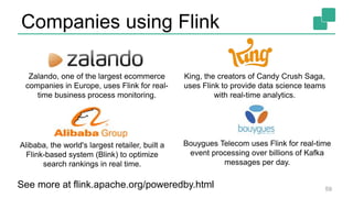 Companies using Flink
59
Zalando, one of the largest ecommerce
companies in Europe, uses Flink for real-
time business process monitoring.
King, the creators of Candy Crush Saga,
uses Flink to provide data science teams
with real-time analytics.
Bouygues Telecom uses Flink for real-time
event processing over billions of Kafka
messages per day.
Alibaba, the world's largest retailer, built a
Flink-based system (Blink) to optimize
search rankings in real time.
See more at flink.apache.org/poweredby.html
 
