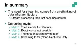 In summary
 The need for streaming comes from a rethinking of
data infra architecture
• Stream processing then just becomes natural
 Debunking myths
• Myth 1: The Lambda Architecture
• Myth 2: Exactly once not possible
• Myth 3: The throughput/latency tradeoff
• Myth 4: Streaming Is for (Near) Real-time Only
75
 