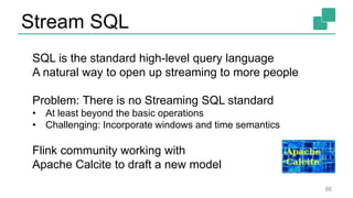Stream SQL
86
SQL is the standard high-level query language
A natural way to open up streaming to more people
Problem: There is no Streaming SQL standard
• At least beyond the basic operations
• Challenging: Incorporate windows and time semantics
Flink community working with
Apache Calcite to draft a new model
 