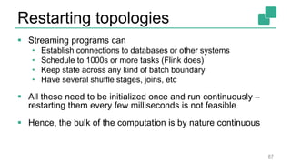 Restarting topologies
 Streaming programs can
• Establish connections to databases or other systems
• Schedule to 1000s or more tasks (Flink does)
• Keep state across any kind of batch boundary
• Have several shuffle stages, joins, etc
 All these need to be initialized once and run continuously –
restarting them every few milliseconds is not feasible
 Hence, the bulk of the computation is by nature continuous
87
 