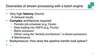 Downsides of stream processing with a batch engine
 Very high latency (hours)
 Delayed results
 Complex architecture required:
• Periodic job scheduler (e.g. Oozie)
• Data loading into HDFS (e.g. Flume)
• Batch processor
• (When using the “lambda architecture”: a stream processor)
 Maintenance
 Backpressure: How does the pipeline handle load spikes?
 …
9
 