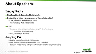 2 © Hortonworks Inc. 2011 – 2016. All Rights Reserved
About Speakers
Sanjay Radia
⬢ Chief Architect, Founder, Hortonworks
⬢ Part of the original Hadoop team at Yahoo! since 2007
– Chief Architect of Hadoop Core at Yahoo!
– Apache Hadoop PMC and Committer
⬢ Prior
– Data center automation, virtualization, Java, HA, OSs, File Systems
– Startup, Sun Microsystems, Inria …
– Ph.D., University of Waterloo
Junping Du
– Apache Hadoop Committer & PMC member
– Lead Software Engineer @ Hortonworks YARN Core Team
– 10+ years for developing enterprise software (5+ years for being “Hadooper”)
Page 2
 
