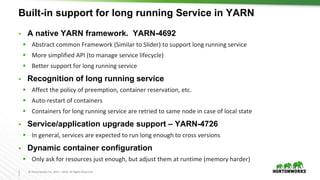 2
7
© Hortonworks Inc. 2011 – 2016. All Rights Reserved
Built-in support for long running Service in YARN
 A native YARN framework. YARN-4692
 Abstract common Framework (Similar to Slider) to support long running service
 More simplified API (to manage service lifecycle)
 Better support for long running service
 Recognition of long running service
 Affect the policy of preemption, container reservation, etc.
 Auto-restart of containers
 Containers for long running service are retried to same node in case of local state
 Service/application upgrade support – YARN-4726
 In general, services are expected to run long enough to cross versions
 Dynamic container configuration
 Only ask for resources just enough, but adjust them at runtime (memory harder)
 