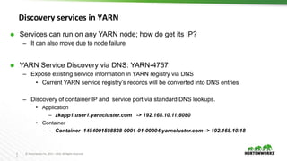 2
8
© Hortonworks Inc. 2011 – 2016. All Rights Reserved
Discovery services in YARN
 Services can run on any YARN node; how do get its IP?
– It can also move due to node failure
 YARN Service Discovery via DNS: YARN-4757
– Expose existing service information in YARN registry via DNS
• ​Current YARN service registry’s records will be converted into DNS entries
– Discovery of container IP and service port via standard DNS lookups.
• Application
– zkapp1.user1.yarncluster.com -> 192.168.10.11:8080
• Container
– Container 1454001598828-0001-01-00004.yarncluster.com -> 192.168.10.18
 